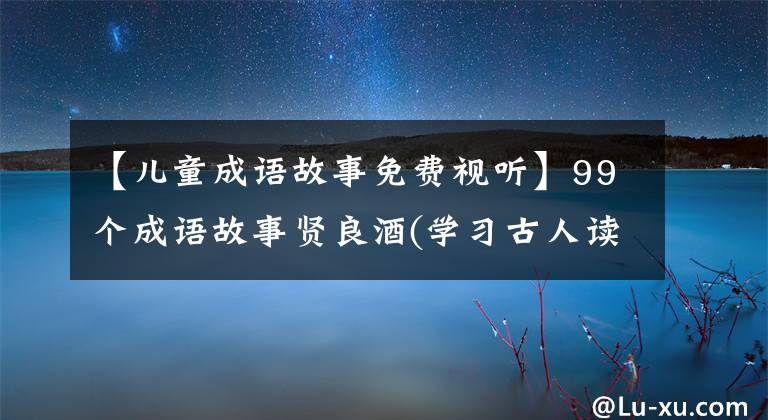 【儿童成语故事免费视听】99个成语故事贤良酒(学习古人读书的兴致)