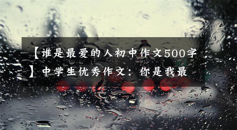 【谁是最爱的人初中作文500字】中学生优秀作文：你是我最喜欢的人