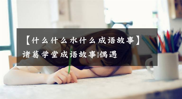 【什么什么水什么成语故事】诸葛学堂成语故事|偶遇