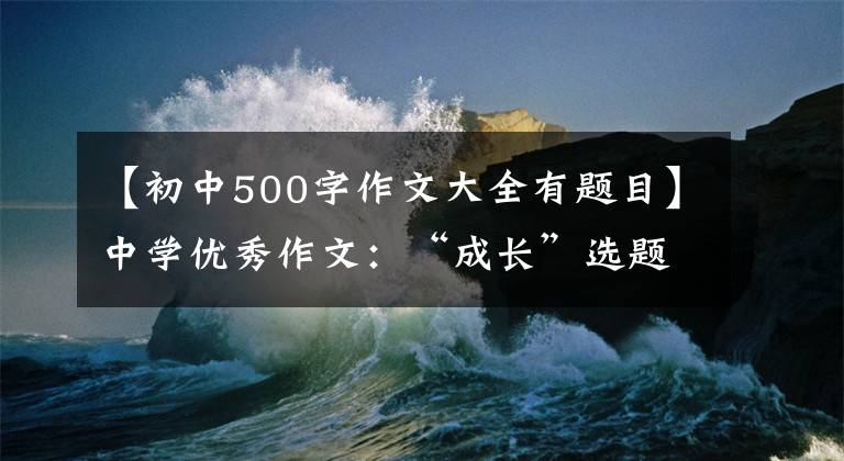 【初中500字作文大全有题目】中学优秀作文：“成长”选题满分作文10篇