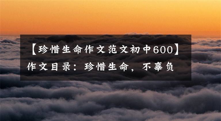 【珍惜生命作文范文初中600】作文目录：珍惜生命，不辜负少华3354阅读《生命 生命》的感觉