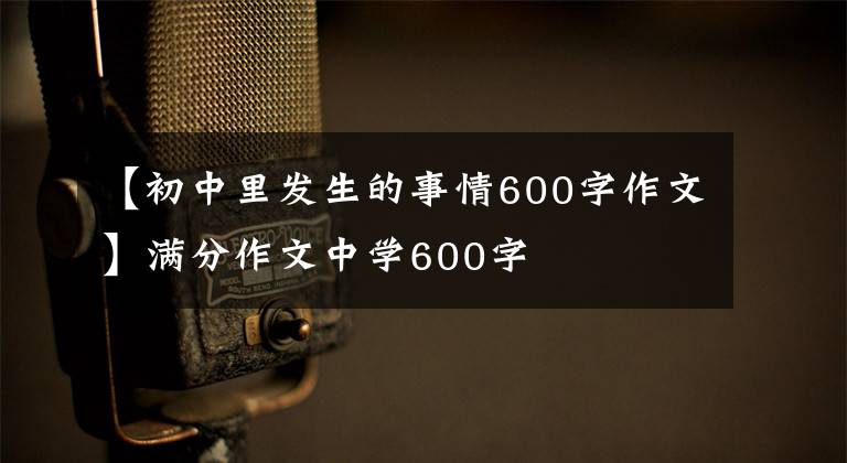 【初中里发生的事情600字作文】满分作文中学600字