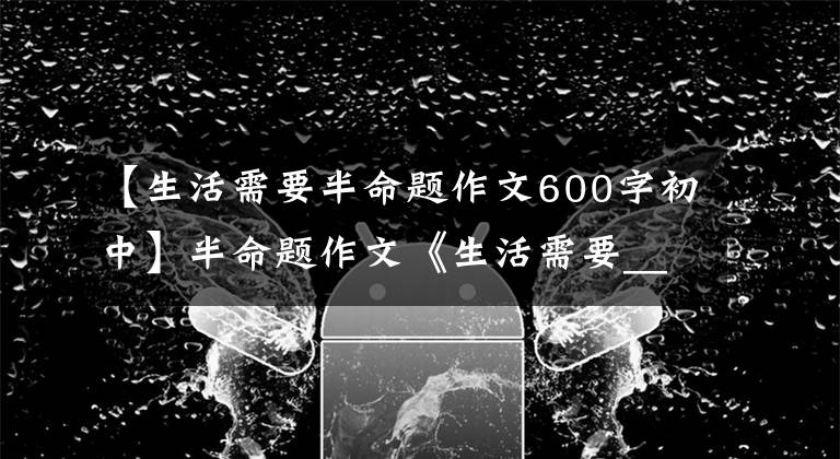 【生活需要半命题作文600字初中】半命题作文《生活需要_____》怎么写？看看这篇作文的修改