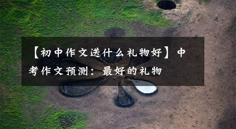 【初中作文送什么礼物好】中考作文预测：最好的礼物