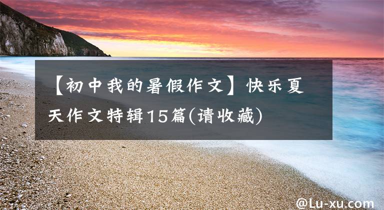 【初中我的暑假作文】快乐夏天作文特辑15篇(请收藏)