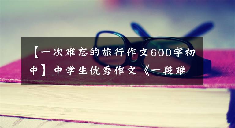 【一次难忘的旅行作文600字初中】中学生优秀作文《一段难忘的旅程》三篇