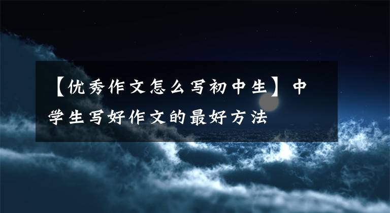 【优秀作文怎么写初中生】中学生写好作文的最好方法