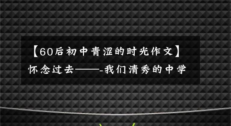 【60后初中青涩的时光作文】怀念过去——-我们清秀的中学时代