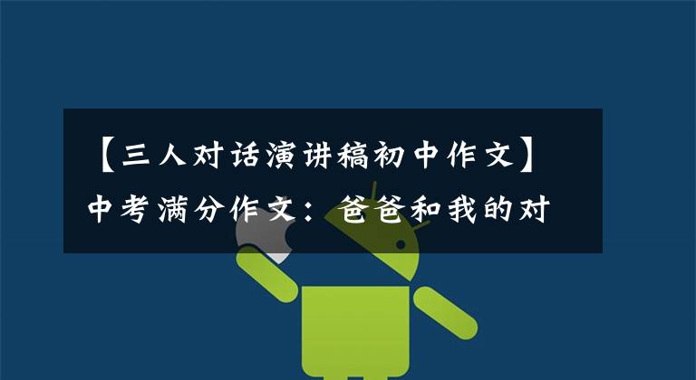 【三人对话演讲稿初中作文】中考满分作文:爸爸和我的对话(我迅速投入爸爸的怀抱)