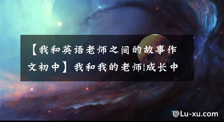 【我和英语老师之间的故事作文初中】我和我的老师|成长中的渡船人