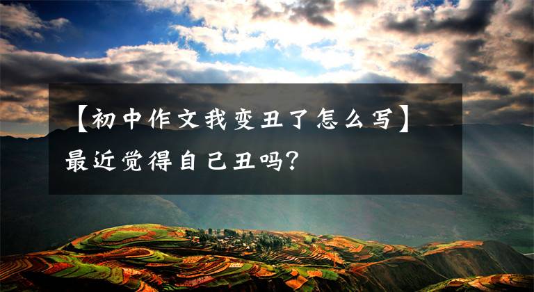 【初中作文我变丑了怎么写】最近觉得自己丑吗？