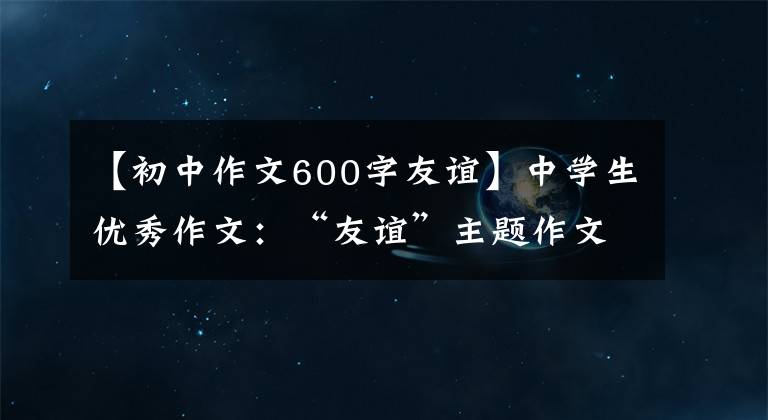 【初中作文600字友谊】中学生优秀作文：“友谊”主题作文