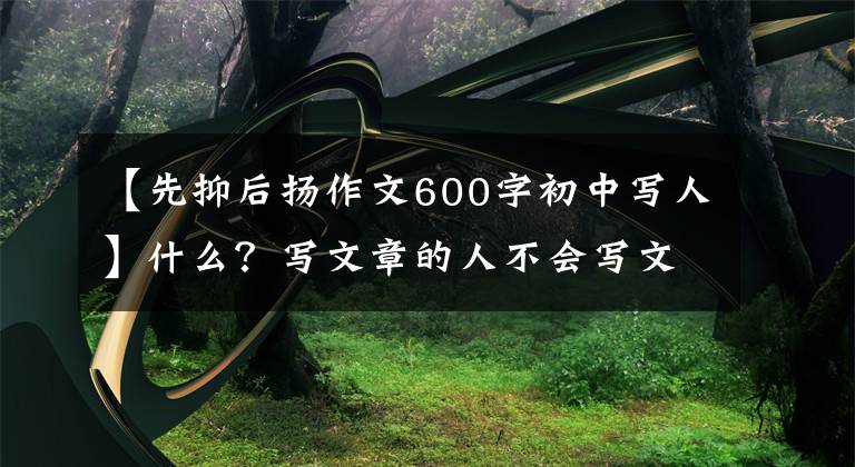 【先抑后扬作文600字初中写人】什么？写文章的人不会写文章吗？语文老师先给我写一篇想抑制的范文