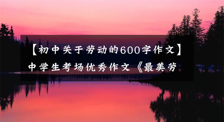 【初中关于劳动的600字作文】中学生考场优秀作文《最美劳作者》