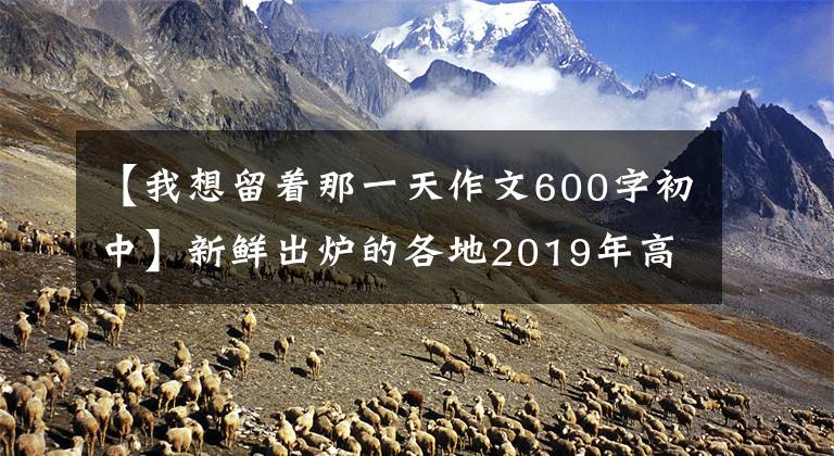 【我想留着那一天作文600字初中】新鲜出炉的各地2019年高中入学考试作文题目摘要文章配图