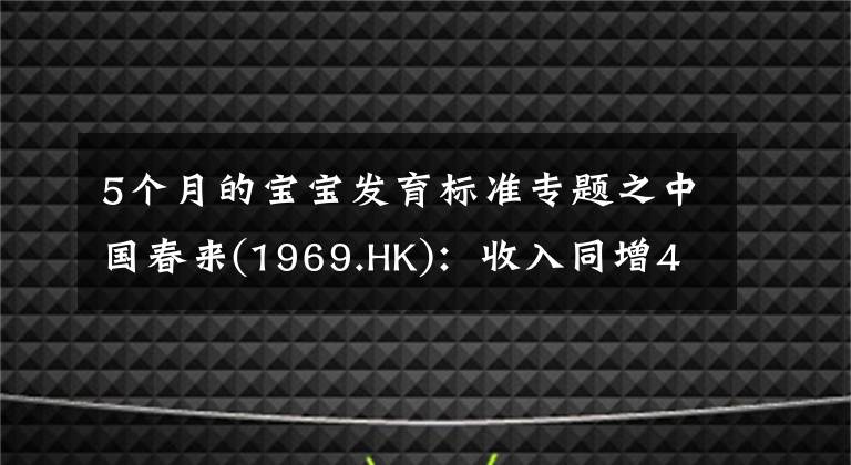 5个月的宝宝发育标准专题之中国春来(1969.HK)：收入同增48.3%，职业教育东风下的"黑马