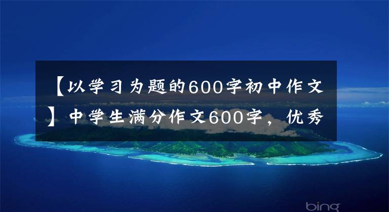 【以学习为题的600字初中作文】中学生满分作文600字，优秀文章4篇仅供参考