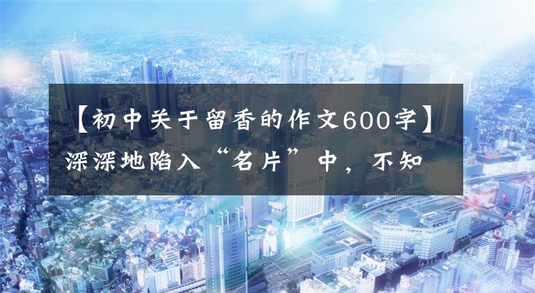 【初中关于留香的作文600字】深深地陷入“名片”中，不知道回来的路。#新贤新名片征文评选(8)