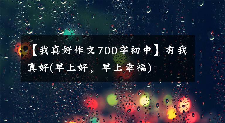 【我真好作文700字初中】有我真好(早上好，早上幸福)