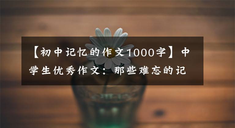 【初中记忆的作文1000字】中学生优秀作文：那些难忘的记忆，从未离开过我。