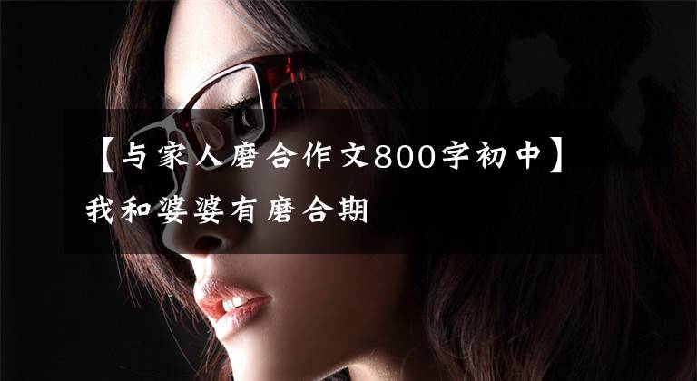 【与家人磨合作文800字初中】我和婆婆有磨合期