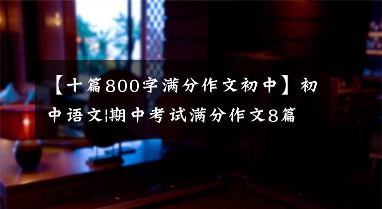 【十篇800字满分作文初中】初中语文|期中考试满分作文8篇，帮助孩子在考试中获得高分