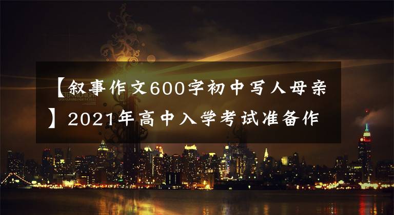 【叙事作文600字初中写人母亲】2021年高中入学考试准备作文：10篇“母爱”主题作文，正史恳切，可供参考。