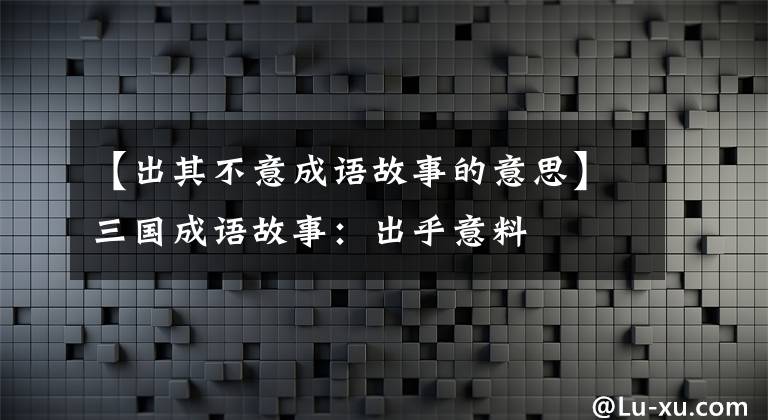 【出其不意成语故事的意思】三国成语故事：出乎意料文章配图