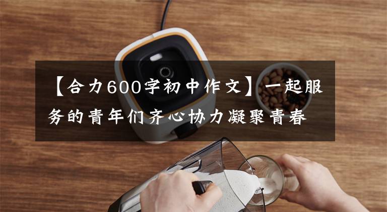 【合力600字初中作文】一起服务的青年们齐心协力凝聚青春，齐心协力。