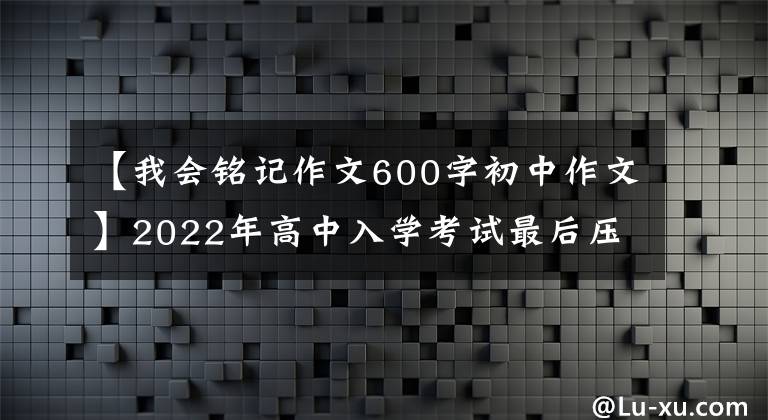 【我会铭记作文600字初中作文】2022年高中入学考试最后压迫作文10篇(作文指导范文)