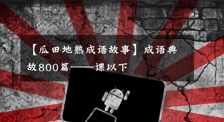 【瓜田地熟成语故事】成语典故800篇——课以下