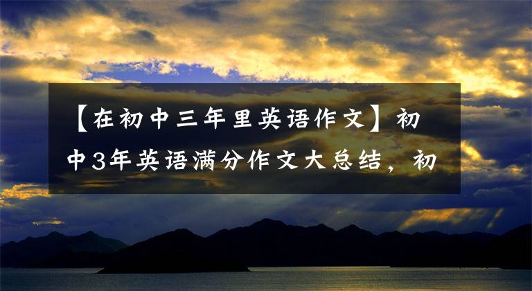 【在初中三年里英语作文】初中3年英语满分作文大总结，初中1月2日3日一定要看