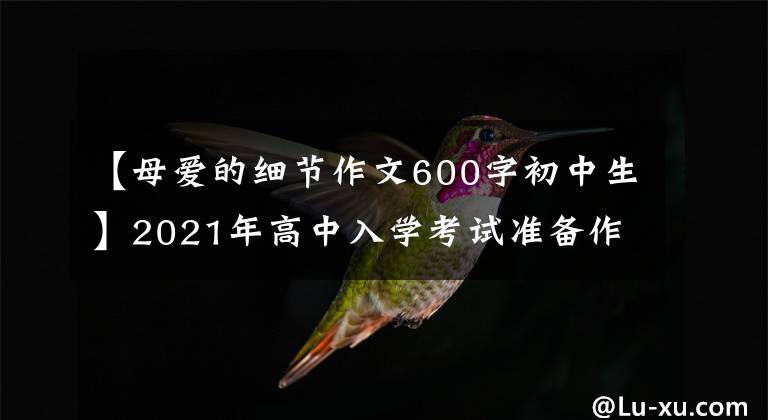 【母爱的细节作文600字初中生】2021年高中入学考试准备作文：10篇“母爱”主题作文，正史恳切，可供参考。