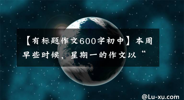 【有标题作文600字初中】本周早些时候，星期一的作文以“珍惜”为题，写了600多字的记叙文