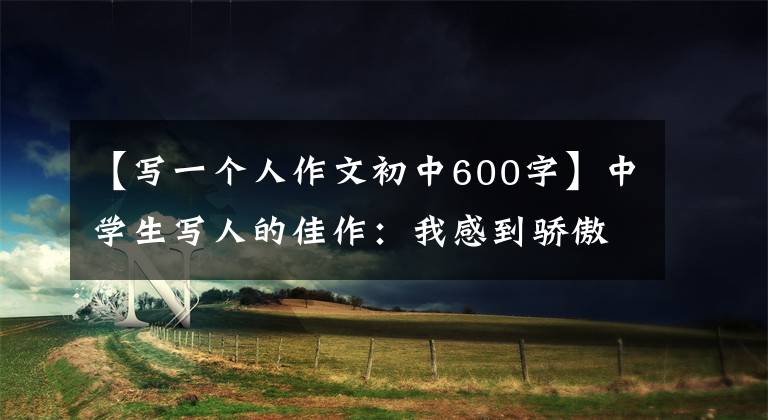 【写一个人作文初中600字】中学生写人的佳作：我感到骄傲。我是一个不怕的人。