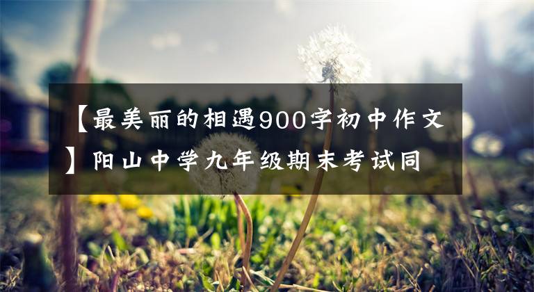 【最美丽的相遇900字初中作文】阳山中学九年级期末考试同济高分作文，有你认识的学霸吗？