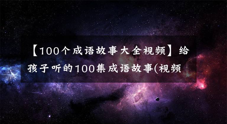 【100个成语故事大全视频】给孩子听的100集成语故事(视频)，增加知识，收藏起来给孩子看