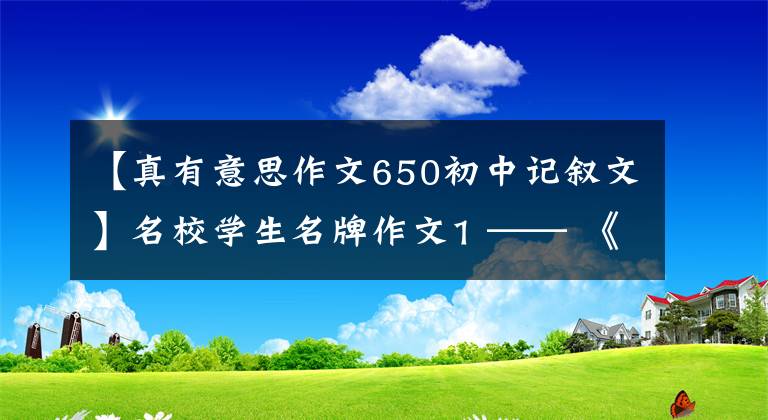 【真有意思作文650初中记叙文】名校学生名牌作文1 —— 《真的有意思》