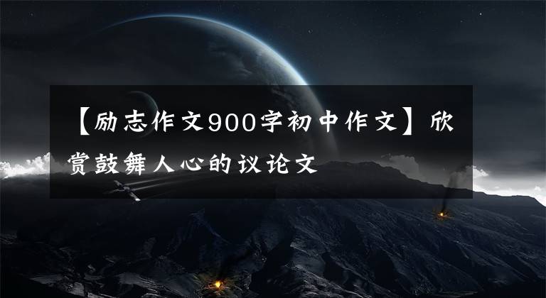 【励志作文900字初中作文】欣赏鼓舞人心的议论文