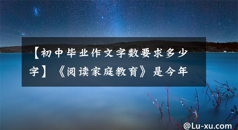 【初中毕业作文字数要求多少字】《阅读家庭教育》是今年的中古历史语文作文，听两个名词的精彩评论。