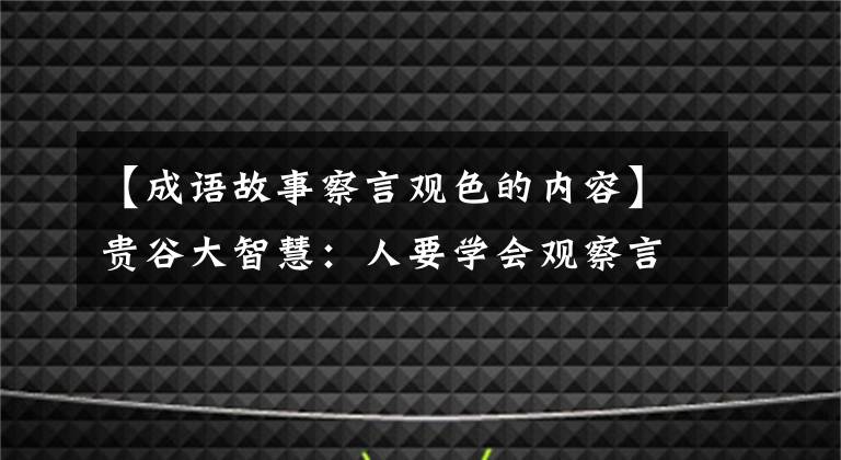 【成语故事察言观色的内容】贵谷大智慧：人要学会观察言行，揣摩人心，成为有心机的人！