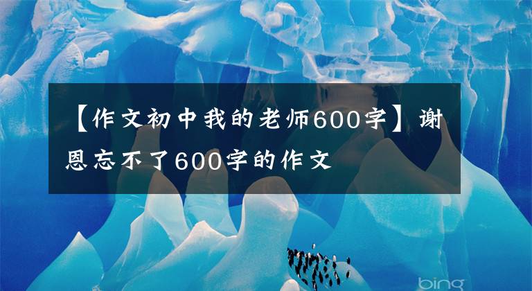 【作文初中我的老师600字】谢恩忘不了600字的作文