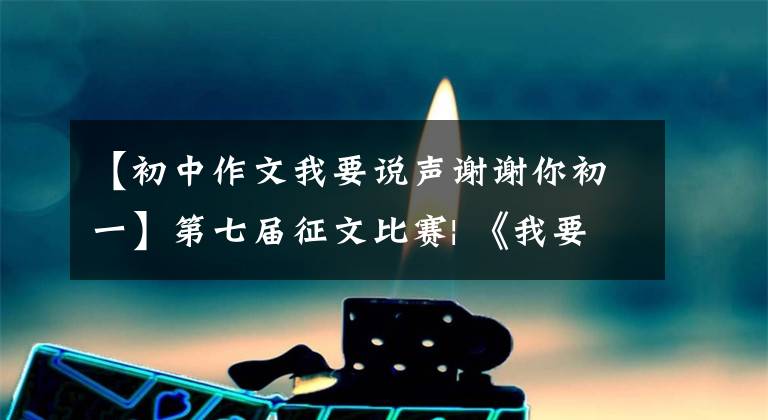 【初中作文我要说声谢谢你初一】第七届征文比赛| 《我要说声谢谢你》