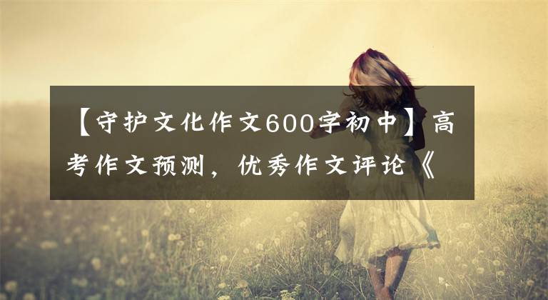 【守护文化作文600字初中】高考作文预测，优秀作文评论《敬畏传统，守护文化》