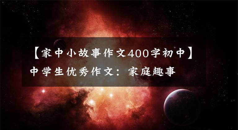 【家中小故事作文400字初中】中学生优秀作文：家庭趣事