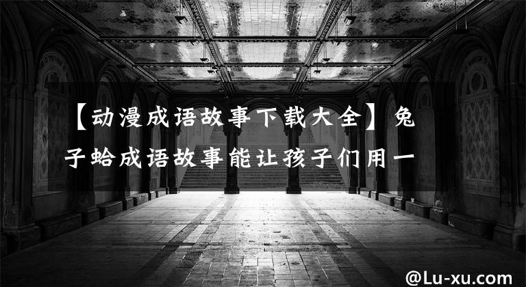 【动漫成语故事下载大全】兔子蛤成语故事能让孩子们用一辈子！精选育儿资源！(全部90次)