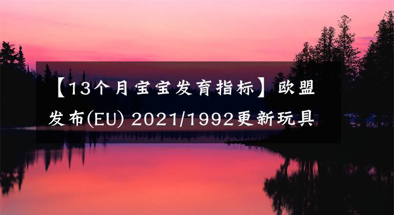 【13个月宝宝发育指标】欧盟发布(EU) 2021/1992更新玩具安全指令2009/48/EC协调标准