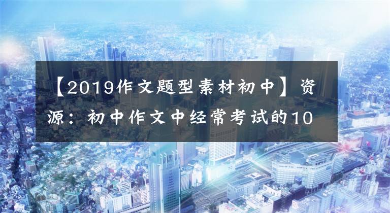 【2019作文题型素材初中】资源：初中作文中经常考试的10个话题100个素材，期中考试复习必不可少。