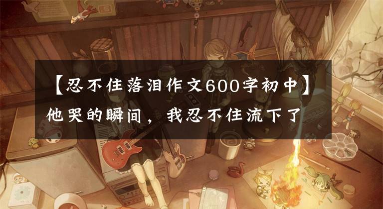 【忍不住落泪作文600字初中】他哭的瞬间，我忍不住流下了眼泪