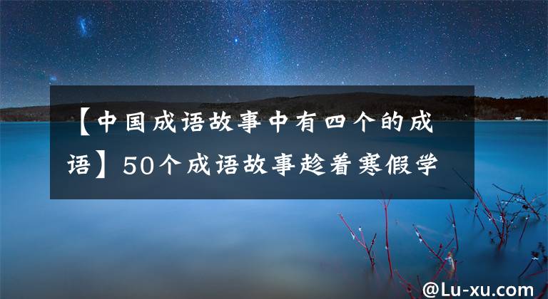 【中国成语故事中有四个的成语】50个成语故事趁着寒假学一次，知道历史，知道典故